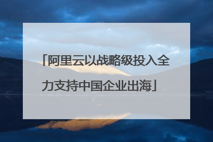 阿里云以战略级投入全力支持中国企业出海