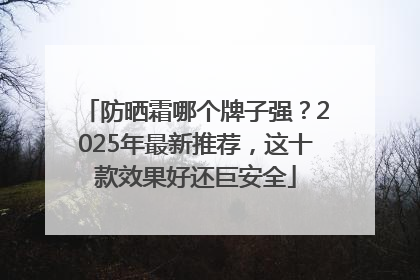 防晒霜哪个牌子强？2025年最新推荐，这十款效果好还巨安全