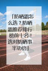 防晒霜怎么选？防晒霜推荐排行榜前十名！选对防晒事半功倍
