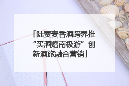 陆贾麦香酒跨界推“买酒赠南极游”创新酒旅融合营销