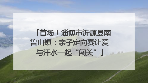 首场！淄博市沂源县南鲁山镇：亲子定向赛让爱与汗水一起“闯关”