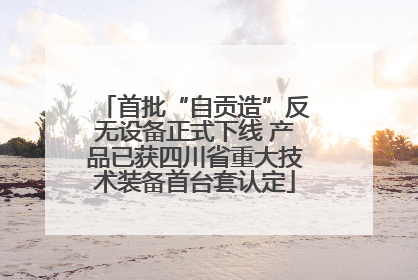 首批“自贡造”反无设备正式下线 产品已获四川省重大技术装备首台套认定