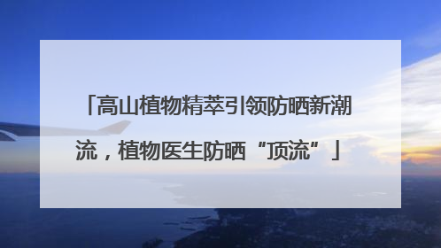 高山植物精萃引领防晒新潮流，植物医生防晒“顶流”