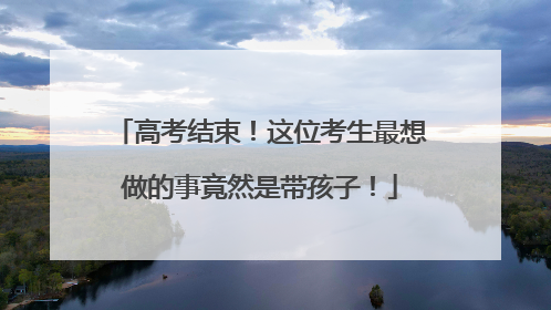 高考结束！这位考生最想做的事竟然是带孩子！