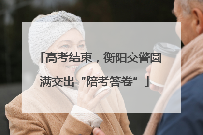 高考结束，衡阳交警圆满交出“陪考答卷”