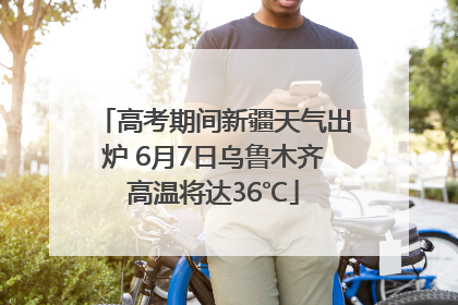 高考期间新疆天气出炉 6月7日乌鲁木齐高温将达36℃