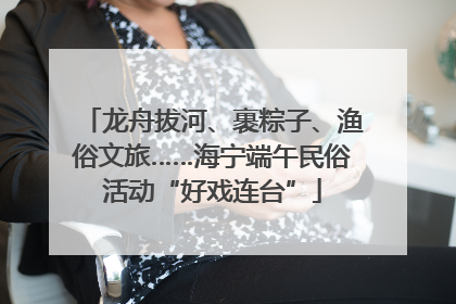 龙舟拔河、裹粽子、渔俗文旅……海宁端午民俗活动“好戏连台”