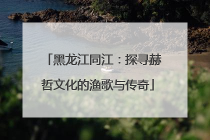 黑龙江同江：探寻赫哲文化的渔歌与传奇