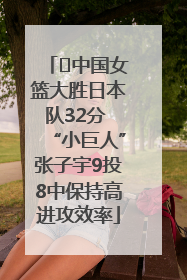 ﻿中国女篮大胜日本队32分 “小巨人”张子宇9投8中保持高进攻效率