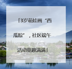 3岁萌娃画“西瓜粽”，社区端午活动童趣满满