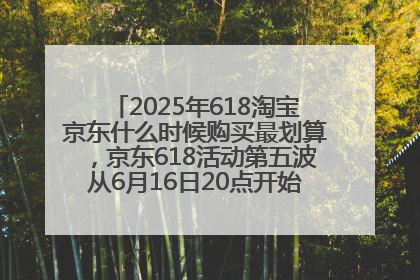 2025年618淘宝京东什么时候购买最划算，京东618活动第五波从6月16日20点开始最便宜优惠！