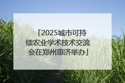 2025城市可持续农业学术技术交流会在郑州惠济举办