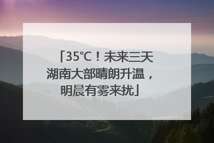 35℃！未来三天湖南大部晴朗升温，明晨有雾来扰