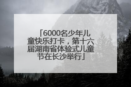 6000名少年儿童快乐打卡，第十六届湖南省体验式儿童节在长沙举行