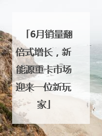 6月销量翻倍式增长，新能源重卡市场迎来一位新玩家